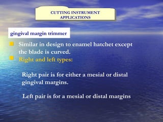 CUTTING INSTRUMENT APPLICATIONS gingival margin trimmer   Similar in design to enamel hatchet except the blade is curved. Right and left types: Right pair is for either a mesial or distal gingival margins. Left pair is for a mesial or distal margins 