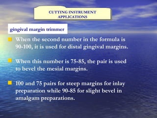 CUTTING INSTRUMENT APPLICATIONS gingival margin trimmer   When the second number in the formula is 90-100, it is used for distal gingival margins. When this number is 75-85, the pair is used to bevel the mesial margins. 100 and 75 pairs for steep margins for inlay preparation while 90-85 for slight bevel in amalgam preparations. 