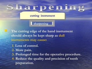 cutting  instrument sharpening The cutting edge of the hand instrument should always be kept sharp as  dull instruments may cause: 1.  Loss of control. 2.  More pain.  3.  Prolonged time for the operative procedure. 4.  Reduce the quality and precision of tooth preparation. Sharpening 
