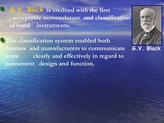 G.V. Black   is credited with the first  acceptable nomenclature  and classification  of hand  instruments.  His classification system enabled both dentists  and manufacturers to communicate more  clearly and effectively in regard to instrument  design and function. G.V. Black 