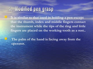 1.  Modified pen grasp It is similar to that used in holding a pen except that the thumb, index and middle fingers contact the instrument while the tips of the ring and little fingers are placed on the working tooth as a rest.. The palm of the hand is facing away from the operator. 