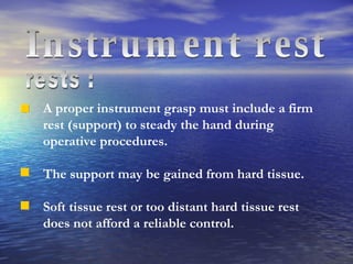 rests : A proper instrument grasp must include a firm rest (support) to steady the hand during operative procedures. The support may be gained from hard tissue. Soft tissue rest or too distant hard tissue rest does not afford a reliable control. Instrument rest 