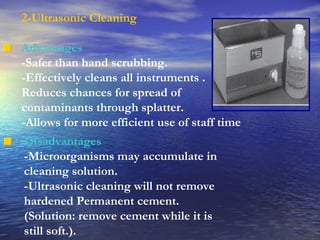 2-Ultrasonic Cleaning Advantages -Safer than hand scrubbing. -Effectively cleans all instruments . Reduces chances for spread of  contaminants through splatter. -Allows for more efficient use of staff time Disadvantages -Microorganisms may accumulate in cleaning solution. -Ultrasonic cleaning will not remove hardened Permanent cement. (Solution: remove cement while it is still soft.). 
