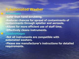 3-Automated Washer Advantages -Safer than hand scrubbing. -Reduces chances for spread of contaminants of contaminants through splatter and aerosols. -Allows for more efficient use of staff time. -Effectively cleans instruments. Disadvantages -Not all instruments are compatible with automated washers. -Please see manufacturer's instructions for detailed requirements. 