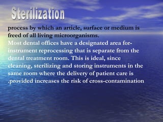 Sterilization process by which an article, surface or medium is freed of all living microorganisms. -Most dental offices have a designated area for instrument reprocessing that is separate from the dental treatment room. This is ideal, since cleaning, sterilizing and storing instruments in the same room where the delivery of patient care is provided increases the risk of cross-contamination. 