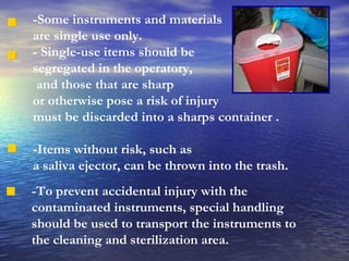 -Some instruments and materials  are single use only. - Single-use items should be  segregated in the operatory, and those that are sharp  or otherwise pose a risk of injury  must be discarded into a sharps container .  -Items without risk, such as  a saliva ejector, can be thrown into the trash. -To prevent accidental injury with the contaminated instruments, special handling should be used to transport the instruments to the cleaning and sterilization area. 