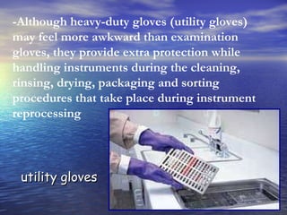 -Although heavy-duty gloves (utility gloves) may feel more awkward than examination gloves, they provide extra protection while handling instruments during the cleaning, rinsing, drying, packaging and sorting procedures that take place during instrument reprocessing utility gloves 