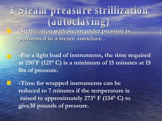 1-Steam preasure strillization  (autoclaving) -Sterilization with steam under pressure is performed in a steam autoclave . -For a light load of instruments, the time required at 250'F (121° C) is a minimum of 15 minutes at 15 lbs of pressure. -Time for wrapped instruments can be reduced to 7 minutes if the temperature is raised to approximately 273° F (134° C) to give30 pounds of pressure. 