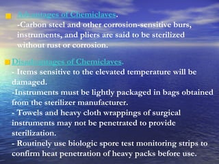 Advantages of Chemiclaves .  -Carbon steel and other corrosion-sensitive burs, instruments, and pliers are said to be sterilized without rust or corrosion. Disadvantages of Chemiclaves . - Items sensitive to the elevated temperature will be damaged.  -Instruments must be lightly packaged in bags obtained from the sterilizer manufacturer. - Towels and heavy cloth wrappings of surgical instruments may not be penetrated to provide sterilization. - Routinely use biologic spore test monitoring strips to confirm heat penetration of heavy packs before use. 