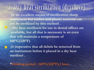 3. Dry heat sterilization (dryclave) Is  an excellent means of sterilization sharp instrument but rubber and plastic material can not be sterilized by this method . -Dry heat sterilizers for use in dental offices are  available, but all that is necessary is an oven that will maintain a temperature of 160°C(320°F) -It imperative that all debris be removed from an instrument before it placed in a dry heat sterilizer . * Holding period : 160°C(320°F),1 hour  . 