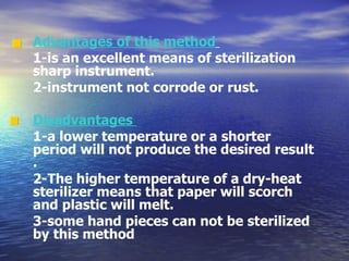 Advantages of this method   1-is an excellent means of sterilization sharp instrument. 2-instrument not corrode or rust.  Disadvantages  1-a lower temperature or a shorter period will not produce the desired result . 2-The higher temperature of a dry-heat sterilizer means that paper will scorch and plastic will melt. 3-some hand pieces can not be sterilized by this method   