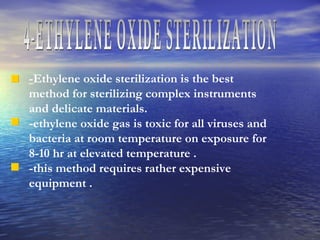 4-ETHYLENE OXIDE STERILIZATION - Ethylene oxide sterilization is the best method for sterilizing complex instruments and delicate materials.  -ethylene oxide gas is toxic for all viruses and bacteria at room temperature on exposure for  8-10 hr at elevated temperature . -this method requires rather expensive equipment . 