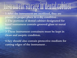 Instrument storage in dental cabinet 1-After the instrument are sterilized, they are placed in proper place in a dry condition . 2-The portions of dental cabinet designated for hand instrument contain grooved glass or metal trays. 3-These instrument containers must be kept in clean and aseptic condition. 4-hey should also contain protective medium for  cutting edges of the instrument . 