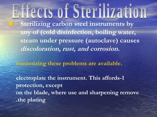 Effects of Sterilization  Sterilizing carbon steel instruments by any of (cold disinfection, boiling water, steam under pressure (autoclave) causes  discoloration, rust, and corrosion. minimizing these problems are available. 1-electroplate the instrument. This affords protection, except on the blade, where use and sharpening remove the plating. 