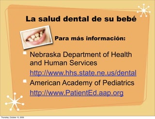 La salud dental de su bebé

                                    Para más información:

                             Nebraska Department of Health
                             and Human Services
                             http://www.hhs.state.ne.us/dental
                             American Academy of Pediatrics
                             http://www.PatientEd.aap.org


Thursday, October 15, 2009
 