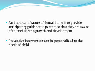  An important feature of dental home is to provide
anticipatory guidance to parents so that they are aware
of their children's growth and development
 Preventive intervention can be personalized to the
needs of child
 