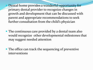  Dental home provides a wonderful opportunity for
primary dental provider to recognize changes in
growth and development that can be discussed with
parent and appropriate recommendations to seek
further consultation from the child’s physician
 The continuous care provided by a dental team also
would recognize other developmental milestones that
may suggest needed attention
 The office can track the sequencing of preventive
interventions
 