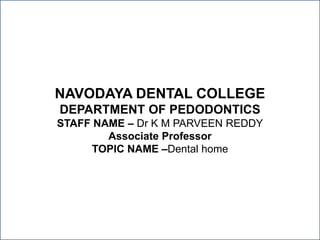 NAVODAYA DENTAL COLLEGE
DEPARTMENT OF PEDODONTICS
STAFF NAME – Dr K M PARVEEN REDDY
Associate Professor
TOPIC NAME –Dental home
 
