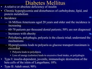 Diabetes Mellitus
• A relative or absolute deficiency of insulin
• Chronic hyperglycemia and disturbances of carbohydrate, lipid, and
protein metabolism
• Incidence
– 16 Million Americans aged 20 years and older and the incidence is
increasing
– 60-70 patients per thousand dental patients; 50% are not diagnosed
– Increases with obesity
– Polydipsia, polyphagia, polyuria is the classic triad; understand the
mechanisms
– Hyperglycemia leads to polyuria as glucose transport maximum is
exceeded
• Polyuria leads to polydipsia
• Loss of energy (calories) leads to excessive food intake, or polyphagia
• Type I: insulin-dependent, juvenile, immunologic destruction of the
beta cells of the islets of Langerhans; 10%
• Type II: Adult onset; 90%
 