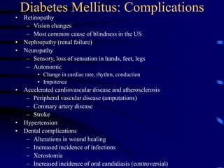 Diabetes Mellitus: Complications
• Retinopathy
– Vision changes
– Most common cause of blindness in the US
• Nephropathy (renal failure)
• Neuropathy
– Sensory, loss of sensation in hands, feet, legs
– Autonomic
• Change in cardiac rate, rhythm, conduction
• Impotence
• Accelerated cardiovascular disease and atherosclerosis
– Peripheral vascular disease (amputations)
– Coronary artery disease
– Stroke
• Hypertension
• Dental complications
– Alterations in wound healing
– Increased incidence of infections
– Xerostomia
– Increased incidence of oral candidiasis (controversial)
 