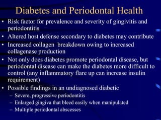 Diabetes and Periodontal Health
• Risk factor for prevalence and severity of gingivitis and
periodontitis
• Altered host defense secondary to diabetes may contribute
• Increased collagen breakdown owing to increased
collagenase production
• Not only does diabetes promote periodontal disease, but
periodontal disease can make the diabetes more difficult to
control (any inflammatory flare up can increase insulin
requirement)
• Possible findings in an undiagnosed diabetic
– Severe, progressive periodontitis
– Enlarged gingiva that bleed easily when manipulated
– Multiple periodontal abscesses
 
