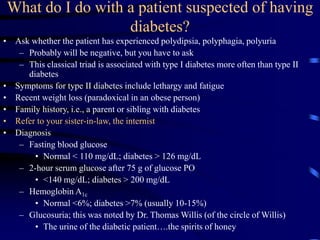 What do I do with a patient suspected of having
diabetes?
• Ask whether the patient has experienced polydipsia, polyphagia, polyuria
– Probably will be negative, but you have to ask
– This classical triad is associated with type I diabetes more often than type II
diabetes
• Symptoms for type II diabetes include lethargy and fatigue
• Recent weight loss (paradoxical in an obese person)
• Family history, i.e., a parent or sibling with diabetes
• Refer to your sister-in-law, the internist
• Diagnosis
– Fasting blood glucose
• Normal < 110 mg/dL; diabetes > 126 mg/dL
– 2-hour serum glucose after 75 g of glucose PO
• <140 mg/dL; diabetes > 200 mg/dL
– Hemoglobin A1c
• Normal <6%; diabetes >7% (usually 10-15%)
– Glucosuria; this was noted by Dr. Thomas Willis (of the circle of Willis)
• The urine of the diabetic patient….the spirits of honey
 