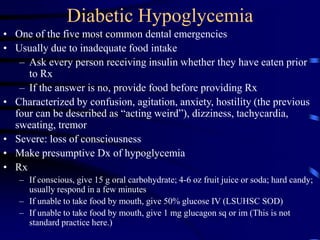 Diabetic Hypoglycemia
• One of the five most common dental emergencies
• Usually due to inadequate food intake
– Ask every person receiving insulin whether they have eaten prior
to Rx
– If the answer is no, provide food before providing Rx
• Characterized by confusion, agitation, anxiety, hostility (the previous
four can be described as “acting weird”), dizziness, tachycardia,
sweating, tremor
• Severe: loss of consciousness
• Make presumptive Dx of hypoglycemia
• Rx
– If conscious, give 15 g oral carbohydrate; 4-6 oz fruit juice or soda; hard candy;
usually respond in a few minutes
– If unable to take food by mouth, give 50% glucose IV (LSUHSC SOD)
– If unable to take food by mouth, give 1 mg glucagon sq or im (This is not
standard practice here.)
 