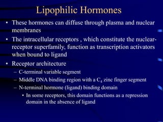 Lipophilic Hormones
• These hormones can diffuse through plasma and nuclear
membranes
• The intracellular receptors , which constitute the nuclear-
receptor superfamily, function as transcription activators
when bound to ligand
• Receptor architecture
– C-terminal variable segment
– Middle DNA binding region with a C4 zinc finger segment
– N-terminal hormone (ligand) binding domain
• In some receptors, this domain functions as a repression
domain in the absence of ligand
 