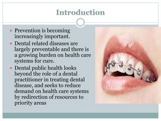 Introduction
 Prevention is becoming
increasingly important.
 Dental related diseases are
largely preventable and there is
a growing burden on health care
systems for cure.
 Dental public health looks
beyond the role of a dental
practitioner in treating dental
disease, and seeks to reduce
demand on health care systems
by redirection of resources to
priority areas
 