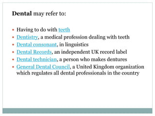 Dental may refer to:
 Having to do with teeth
 Dentistry, a medical profession dealing with teeth
 Dental consonant, in linguistics
 Dental Records, an independent UK record label
 Dental technician, a person who makes dentures
 General Dental Council, a United Kingdom organization
which regulates all dental professionals in the country
 