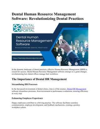 Dental Human Resource Management
Software: Revolutionizing Dental Practices
In the dynamic landscape of dental practices, effective Human Resource Management (HRM) is
crucial for success. Dental Human Resource Management software emerges as a game-changer,
revolutionizing how dental offices manage their workforce.
The Importance of Dental HR Management
Streamlining HR Processes
In the fast-paced environment of dental clinics, time is of the essence. Dental HR Management
software streamlines processes, from recruitment to performance evaluations, ensuring efficiency
at every step.
Enhancing Employee Experience
Happy employees contribute to a thriving practice. The software facilitates seamless
communication, employee development, and feedback mechanisms, creating a positive
workplace culture.
 