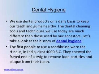 Dental Hygiene

 • We use dental products on a daily basis to keep
   our teeth and gums healthy. The dental cleaning
   tools and techniques we use today are much
   different than those used by our ancestors. Let’s
   take a look at the history of dental hygiene!
 • The first people to use a toothbrush were the
   Hindus, in India, circa 4000 B.C. They chewed the
   frayed end of a twig to remove food particles and
   plaque from their teeth.
www.drkezian.com
 
