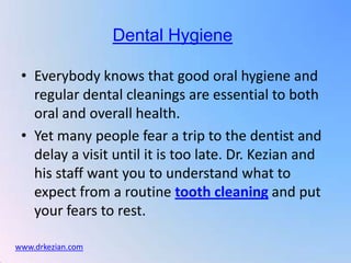 Dental Hygiene

 • Everybody knows that good oral hygiene and
   regular dental cleanings are essential to both
   oral and overall health.
 • Yet many people fear a trip to the dentist and
   delay a visit until it is too late. Dr. Kezian and
   his staff want you to understand what to
   expect from a routine tooth cleaning and put
   your fears to rest.

www.drkezian.com
 