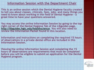 Information Session with the Department Chair
This is an online session which the Dental Hygiene faculty created
to tell you about classes, clinicals, fees, jobs, and many things you
need to know about working in the field of Dental Hygiene - a
great time to have your questions answered.
You may access the online Information Session by going to the top
right corner of the Dental Hygiene Tab of the Libguides page,
http://libguides.hgtc.edu/healthscience. You will also need to
review the Information Packet found in this location.
Information and instructions on completing the required 15 hours
of observations in a private dental office are included in this
Information Session.
Viewing the online Information Session and completing the 15
hours of observations are requirements that must be completed
before you will be eligible to submit an application for the Dental
Hygiene program.
 