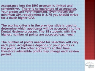 Acceptance into the DHG program is limited and
competitive. There is no guarantee of acceptance.
Your grades are very important. Even though the
minimum GPA requirement is 2.75 you should strive
for a much higher GPA.
The scoring criteria in the previous slide is used to
determine which applicants will be accepted into the
Dental Hygiene program. The 18 students with the
highest number of points are accepted each year.
The number of points needed for selection will vary
each year. Acceptance depends on your points vs.
the points of the other applicants at that time,
therefore admissible points may change each review
period.
 