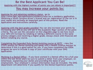 Be the Best Applicant You Can Be!
Applying with the highest number of points you can obtain is important!!!
You may increase your points by:
Applying for and obtaining residency status – go to
http://www.hgtc.edu/admissions/residency.html for a residency application.
Obtaining a South Carolina driver’s license and car registration (if the car is in
your name) are normally an important part of this process. Read the
application and instructions carefully.
Applying with the best grades possible! You can also increase your points by
increasing your GPA as you will see in the Academic Rigor section of the point
criteria. You can use the calculator on the Libguides page to see how much
your GPA will increase by retaking or taking a different course in the same
prereq category and receiving a higher grade. Always check with financial aid
before retaking any course.
Completing the Expanded Duty Dental Assisting course at HGTC – view the
STEPS session for Dental Assisting and speak with a Health Science Advisor to
determine if this is a good option for you. If you have completed the EDDA
program be sure to include a copy of your certificate with your DHG
application.
Working in a Dental Office – if you have worked in a Dental office for a full year
within the last three years be sure to submit a letter from your employer, on
letterhead, explaining your duties and providing the dates of your
employment. Your employer’s contact information must be included. The DHG
department will determine if you qualify for the Dental Experience points.
 
