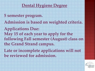 Dental Hygiene Degree
5 semester program.
Admission is based on weighted criteria.
Applications Due:
May 15 of each year to apply for the
following Fall semester (August) class on
the Grand Strand campus.
Late or incomplete applications will not
be reviewed for admission.
 