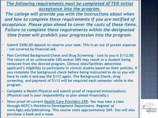 The following requirements must be completed AFTER initial
acceptance into the program.
The college will provide you with the instructions about when
and how to complete these requirements if you are notified of
acceptance. Please plan ahead to cover the costs of these items.
Failure to complete these requirements within the designated
time frame will prohibit your progression into the program.
• Submit $500.00 deposit to reserve your seat. This is an out of pocket expense
– not covered by financial aid.
• Pass Certified Background Check and Drug Screening – cost to you is $112.00.
The return of an unfavorable CBS and/or UDS may result in a student being
removed from the desired program. Clinical sites/facilities determine
applicant’s eligibility to participate in clinical studies based on their policies. If
you complete the background check before being instructed to do so you will
have to redo it and pay the $112 again. The Background Check, drug
screening, and payment of $112 will be required each semester while in the
program.
• Complete a Health Physical and submit proof of required immunizations.
(Physical cost is your responsibility so plan ahead financially.)
• Show proof of current Health Care Providers CPR. You may take a class
through HGTC’s Workforce Development Department. Register at
www.hgtc.edu/jobtraining. This course costs approximately $69. You will also
purchase a book and a mask.
 