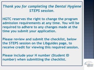 Thank you for completing the Dental Hygiene
STEPS session.
HGTC reserves the right to change the program
admission requirements at any time. You will be
required to adhere to any changes made at the
time you submit your application.
Please review and submit the checklist, below
the STEPS session on the Libguides page, to
receive credit for viewing this required session.
Please include your H number (Student ID
number) when submitting the checklist.
 