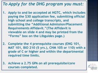 To Apply for the DHG program you must:
1. Apply to and be accepted at HGTC, which includes
paying the $30 application fee, submitting official
high school and college transcripts, and
submitting the “Additional Admission/Placement
Requirements Affidavit.”(The Affidavit is
viewable on slide 4 and may be printed from the
“Forms” box on the Libguides page.)
2. Complete the 4 prerequisite courses (ENG 101,
MAT 101, BIO 210 (5 yrs.), CHM 105 or 110) with a
grade of C or higher and within the departmental
required time limits.
3. Achieve a 2.75 GPA on all prerequisite/core
courses completed.
 