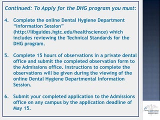 Continued: To Apply for the DHG program you must:
4. Complete the online Dental Hygiene Department
“Information Session”
(http://libguides.hgtc.edu/healthscience) which
includes reviewing the Technical Standards for the
DHG program.
5. Complete 15 hours of observations in a private dental
office and submit the completed observation form to
the Admissions office. Instructions to complete the
observations will be given during the viewing of the
online Dental Hygiene Departmental Information
Session.
6. Submit your completed application to the Admissions
office on any campus by the application deadline of
May 15.
 