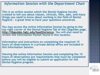 Information Session with the Department Chair
This is an online session which the Dental Hygiene faculty
created to tell you about classes, clinicals, fees, jobs, and many
things you need to know about working in the field of Dental
Hygiene - a great time to have your questions answered.
You may access the online Information Session by going to the
top right corner of the Dental Hygiene Tab of the Libguides page,
http://libguides.hgtc.edu/healthscience. You will also need to
review the Information Packet found in this location.
Information and instructions on completing the required 15
hours of observations in a private dental office are included in
this Information Session.
Viewing the online Information Session and completing the 15
hours of observations are requirements that must be completed
before you will be eligible to submit an application for the
Dental Hygiene program.
 