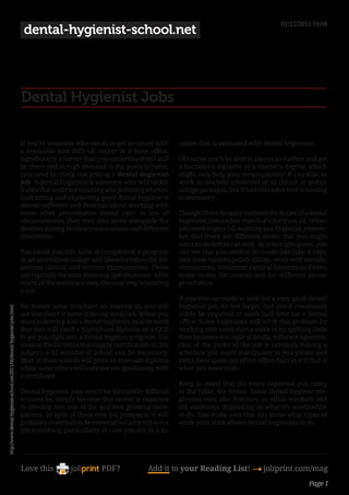 01/12/2011 19:04
                                                                             dental-hygienist-school.net




                                                                            Dental Hygienist Jobs

                                                                            If you’re someone who needs to get involved with          cation that is saturated with dental hygienists.
                                                                            a enjoyable and difficult career in a busy office,
                                                                            significantly a career that you understand will still     Of course you’ll be able to always go further and get
                                                                            be there and in high demand in the years to come,         a bachelor’s diploma or a master’s degree, which
                                                                            you need to check out getting a dental hygienist          might only help your employability! If you wish to
                                                                            job. A dental hygienist is someone who will tackle        work in analysis amenities or in clinics or public
                                                                            duties that embrace cleaning and polishing enamel,        college packages, you’ll find that advanced schooling
                                                                            instructing and explaining good dental hygiene to         is necessary.
                                                                            dental sufferers and desirous about working with
                                                                            some other preventative dental care. In lots of           Though I have broadly outlined the duties of a dental
                                                                            circumstances, they may also work alongside the           hygienist, remember that that’s far from all. When
                                                                            dentists during routine examinations and different        you need to get a job working as a hygienist, remem-
                                                                            treatments.                                               ber that there are different duties that you might
                                                                                                                                      want to undertake as well. As you might guess, you
                                                                            You could possibly have accomplished a program            can see that you need to do issues like take X-rays,
                                                                            in an accredited college and likewise taken the im-       take away sutures, polish fillings, work with metallic
                                                                            portant clinical and written examinations. These          restorations, document medical histories and even
                                                                            are typically the state licensing specifications. After   make molds for crowns and for different dental
                                                                            every of the wants are met, the next step is locating     prosthetics.
                                                                            a job.
                                                                                                                                      If you end up ready to look for a very good dental
                                                                            No matter what you have an interest in, you will          hygienist job, do not forget that you’ll ceaselessly
http://www.dental-hygienist-school.net/2011/06/dental-hygienist-jobs.html




                                                                            see that there is some training involved. When you        solely be required to work half time for a dental
                                                                            want to develop into a dental hygienist, bear in mind     office. Some hygienists will solve this problem by
                                                                            that you will need a highschool diploma or a GED          working only some days a week or by splitting their
                                                                            to get you right into a dental hygiene program. For       time between a couple of totally different agencies.
                                                                            most of the faculties that supply certification in this   One of the perks of the job is certainly having a
                                                                            subject, a 12 months of school can be necessary.          schedule you could manipulate as you please and
                                                                            Most of those schools will grant an associate diploma     extra time spent out of the office than in it if that is
                                                                            while some others will only see you graduating with       what you want to do.
                                                                            a certificate.
                                                                                                                                      Keep in mind that the extra expertise you carry
                                                                            Dental hygienist jobs won’t be incredibly difficult       to the table, the better. Some dental hygiene em-
                                                                            to come by, simply because this career is expected        ployees may also function as office workers and
                                                                            to develop into one of the quickest growing occu-         lab assistants, depending on what it’s worthwhile
                                                                            pations. In spite of these nice job prospects, it will    to do. Also make sure that you know what types of
                                                                            probably nonetheless be essential to carry out some       work your state allows dental hygienists to do.
                                                                            job searching, particularly in case you are in a lo-




                                                                            Love this                     PDF?             Add it to your Reading List! 4 joliprint.com/mag
                                                                                                                                                                                       Page 1
 