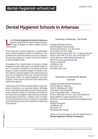 20/09/2011 19:28
                 dental-hygienist-school.net




                Dental Hygienist Schools in Arkansas

                                                                                     University of Arkansas - Fort Smith

                L
                     ist of Dental Hygienist Schools in Arkansas
                     together with the info such as campus location,
                     the type of degree on offer, campus contact              College of Health Sciences
                information.                                                  Dental Hygiene Department
                                                                              5210 Grand Avenue - P. O. Box 3649
                To develop into a dental hygienist, a qualification           Fort Smith, AR 72913-3649
                from a dental hygienist school is compulsory. The             Melissa (Mitzi) Efurd, RDH, MS – Program Director
                qualification can be included as one of a certificate,        Phone: (479) 788-7272 Ext.: Fax: (479) 788-7273
                an associate degree or maybe a bachelor’s degree              Email Address: mefurd@uafortsmith.edu
                in dental hygiene field.                                      Web Site: www.uafortsmith.edu
                                                                              Degrees Awarded
                Throughout the United States of America, dental               Certificate: N/A
                hygienist courses both grant a certificate (right af-         Associate: AAS
                ter a 12 months’s research), a 24 months associate            Baccalaureate: N/A
                degree, a 4 years bachelor’s degree or maybe a mas-
                ter’s degree in dental hygiene. The university must
                have an accreditation from the American Dental
                Association (ADA). An dental hygienist can even                       University of Arkansas For Medical
                require a State license from the state which they                                  Sciences
                planned to operate.
                                                                              College of Health Related Professions
                Community and technical schools offer 2 years pro-            Dental Hygiene Program
                grams resulting in an associate degree, although              4301 W. Markham St. #609
                universities generally offer you four years courses           Little Rock, AR 72205-0000
                to get a bachelor’s degree. It’s possible you’ll observe      Susan Long, RDH, EdD — Chairman
                the university atmosphere and education methods               Phone: (501) 686-5735 Ext.: Fax: (501) 686-8519
                by paying the university / college a visit. Location          Email Address: longsusanl@uams.edu
                can be an important concern to many as it’s possible          Web Site: www.uams.edu/chrp/dentalhygiene/de-
                you’ll wish to stay near your loved ones or planning          fault.asp
                to go abroad.                                                 Degrees Awarded
                                                                              Certificate: N/A
                                                                              Associate: AS
                                                                              Baccalaureate: BS-DH
joliprint




                                                                              Please re-visit this page to get the updated list of
                                                                              Dental Hygienist Schools in Arkansas.
 Printed with




                                                      http://www.dental-hygienist-school.net/2011/06/dental-hygienist-schools-in-arkansas.html



                                                                                                                                        Page 1
 
