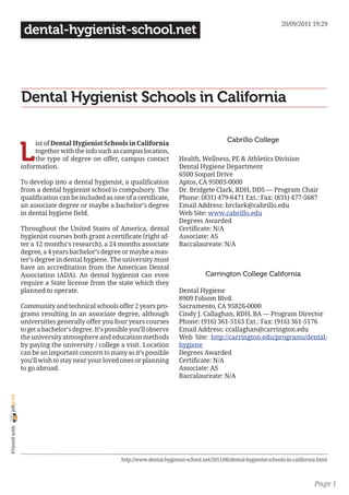 20/09/2011 19:29
                 dental-hygienist-school.net




                Dental Hygienist Schools in California

                                                                                                    Cabrillo College

                L
                     ist of Dental Hygienist Schools in California
                     together with the info such as campus location,
                     the type of degree on offer, campus contact               Health, Wellness, PE & Athletics Division
                information.                                                   Dental Hygiene Department
                                                                               6500 Soquel Drive
                To develop into a dental hygienist, a qualification            Aptos, CA 95003-0000
                from a dental hygienist school is compulsory. The              Dr. Bridgete Clark, RDH, DDS — Program Chair
                qualification can be included as one of a certificate,         Phone: (831) 479-6471 Ext.: Fax: (831) 477-5687
                an associate degree or maybe a bachelor’s degree               Email Address: brclark@cabrillo.edu
                in dental hygiene field.                                       Web Site: www.cabrillo.edu
                                                                               Degrees Awarded
                Throughout the United States of America, dental                Certificate: N/A
                hygienist courses both grant a certificate (right af-          Associate: AS
                ter a 12 months’s research), a 24 months associate             Baccalaureate: N/A
                degree, a 4 years bachelor’s degree or maybe a mas-
                ter’s degree in dental hygiene. The university must
                have an accreditation from the American Dental
                Association (ADA). An dental hygienist can even                           Carrington College California
                require a State license from the state which they
                planned to operate.                                            Dental Hygiene
                                                                               8909 Folsom Blvd.
                Community and technical schools offer 2 years pro-             Sacramento, CA 95826-0000
                grams resulting in an associate degree, although               Cindy J. Callaghan, RDH, BA — Program Director
                universities generally offer you four years courses            Phone: (916) 361-5163 Ext.: Fax: (916) 361-5176
                to get a bachelor’s degree. It’s possible you’ll observe       Email Address: ccallaghan@carrington.edu
                the university atmosphere and education methods                Web Site: http://carrington.edu/programs/dental-
                by paying the university / college a visit. Location           hygiene
                can be an important concern to many as it’s possible           Degrees Awarded
                you’ll wish to stay near your loved ones or planning           Certificate: N/A
                to go abroad.                                                  Associate: AS
                                                                               Baccalaureate: N/A
joliprint
 Printed with




                                                      http://www.dental-hygienist-school.net/2011/06/dental-hygienist-schools-in-california.html



                                                                                                                                          Page 1
 