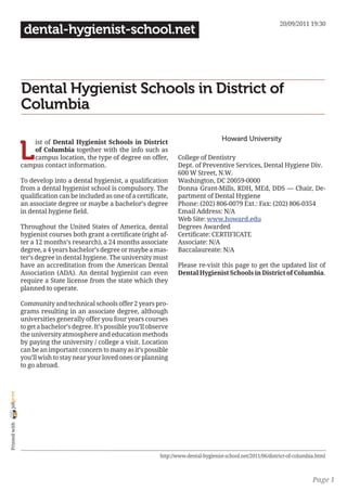 20/09/2011 19:30
                 dental-hygienist-school.net



                Dental Hygienist Schools in District of
                Columbia

                                                                                              Howard University

                L
                    ist of Dental Hygienist Schools in District
                    of Columbia together with the info such as
                    campus location, the type of degree on offer,          College of Dentistry
                campus contact information.                                Dept. of Preventive Services, Dental Hygiene Div.
                                                                           600 W Street, N.W.
                To develop into a dental hygienist, a qualification        Washington, DC 20059-0000
                from a dental hygienist school is compulsory. The          Donna Grant-Mills, RDH, MEd, DDS — Chair, De-
                qualification can be included as one of a certificate,     partment of Dental Hygiene
                an associate degree or maybe a bachelor’s degree           Phone: (202) 806-0079 Ext.: Fax: (202) 806-0354
                in dental hygiene field.                                   Email Address: N/A
                                                                           Web Site: www.howard.edu
                Throughout the United States of America, dental            Degrees Awarded
                hygienist courses both grant a certificate (right af-      Certificate: CERTIFICATE
                ter a 12 months’s research), a 24 months associate         Associate: N/A
                degree, a 4 years bachelor’s degree or maybe a mas-        Baccalaureate: N/A
                ter’s degree in dental hygiene. The university must
                have an accreditation from the American Dental             Please re-visit this page to get the updated list of
                Association (ADA). An dental hygienist can even            Dental Hygienist Schools in District of Columbia.
                require a State license from the state which they
                planned to operate.

                Community and technical schools offer 2 years pro-
                grams resulting in an associate degree, although
                universities generally offer you four years courses
                to get a bachelor’s degree. It’s possible you’ll observe
                the university atmosphere and education methods
                by paying the university / college a visit. Location
                can be an important concern to many as it’s possible
                you’ll wish to stay near your loved ones or planning
                to go abroad.
joliprint
 Printed with




                                                                    http://www.dental-hygienist-school.net/2011/06/district-of-columbia.html



                                                                                                                                      Page 1
 