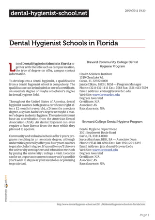 20/09/2011 19:30
                 dental-hygienist-school.net




                Dental Hygienist Schools in Florida

                                                                                     Brevard Community College Dental

                L
                     ist of Dental Hygienist Schools in Florida to-
                     gether with the info such as campus location,                            Hygiene Program
                     the type of degree on offer, campus contact
                information.                                                  Health Sciences Institute
                                                                              1519 Clearlake Rd.
                To develop into a dental hygienist, a qualification           Cocoa, FL 32922-0000
                from a dental hygienist school is compulsory. The             Janice Elkins, BSDH, MEd — Program Manager
                qualification can be included as one of a certificate,        Phone: (321) 632-1111 Ext.: 7568 Fax: (321) 433-7599
                an associate degree or maybe a bachelor’s degree              Email Address: elkinsj@brevardcc.edu
                in dental hygiene field.                                      Web Site: www.brevardcc.edu
                                                                              Degrees Awarded
                Throughout the United States of America, dental               Certificate: N/A
                hygienist courses both grant a certificate (right af-         Associate: AS
                ter a 12 months’s research), a 24 months associate            Baccalaureate: N/A
                degree, a 4 years bachelor’s degree or maybe a mas-
                ter’s degree in dental hygiene. The university must
                have an accreditation from the American Dental
                Association (ADA). An dental hygienist can even                  Broward College Dental Hygiene Program
                require a State license from the state which they
                planned to operate.                                           Dental Hygiene Department
                                                                              3501 Southwest Davie Road
                Community and technical schools offer 2 years pro-            Davie, FL 33314-0000
                grams resulting in an associate degree, although              Joyce Abraham, RDH, BA — Associate Dean
                universities generally offer you four years courses           Phone: (954) 201-6904 Ext.: Fax: (954) 201-6397
                to get a bachelor’s degree. It’s possible you’ll observe      Email Address: jabraham@broward.edu
                the university atmosphere and education methods               Web Site: www.broward.edu
                by paying the university / college a visit. Location          Degrees Awarded
                can be an important concern to many as it’s possible          Certificate: N/A
                you’ll wish to stay near your loved ones or planning          Associate: AS
                to go abroad.                                                 Baccalaureate: N/A
joliprint
 Printed with




                                                        http://www.dental-hygienist-school.net/2011/06/dental-hygienist-schools-in-florida.html



                                                                                                                                         Page 1
 