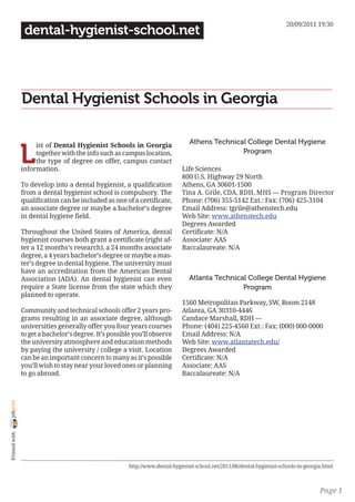 20/09/2011 19:30
                 dental-hygienist-school.net




                Dental Hygienist Schools in Georgia

                                                                                 Athens Technical College Dental Hygiene

                L
                     ist of Dental Hygienist Schools in Georgia
                     together with the info such as campus location,                            Program
                     the type of degree on offer, campus contact
                information.                                                  Life Sciences
                                                                              800 U.S. Highway 29 North
                To develop into a dental hygienist, a qualification           Athens, GA 30601-1500
                from a dental hygienist school is compulsory. The             Tina A. Grile, CDA, RDH, MHS — Program Director
                qualification can be included as one of a certificate,        Phone: (706) 355-5142 Ext.: Fax: (706) 425-3104
                an associate degree or maybe a bachelor’s degree              Email Address: tgrile@athenstech.edu
                in dental hygiene field.                                      Web Site: www.athenstech.edu
                                                                              Degrees Awarded
                Throughout the United States of America, dental               Certificate: N/A
                hygienist courses both grant a certificate (right af-         Associate: AAS
                ter a 12 months’s research), a 24 months associate            Baccalaureate: N/A
                degree, a 4 years bachelor’s degree or maybe a mas-
                ter’s degree in dental hygiene. The university must
                have an accreditation from the American Dental
                Association (ADA). An dental hygienist can even                  Atlanta Technical College Dental Hygiene
                require a State license from the state which they                                Program
                planned to operate.
                                                                              1560 Metropolitan Parkway, SW, Room 2148
                Community and technical schools offer 2 years pro-            Atlanta, GA 30310-4446
                grams resulting in an associate degree, although              Candace Marshall, RDH —
                universities generally offer you four years courses           Phone: (404) 225-4560 Ext.: Fax: (000) 000-0000
                to get a bachelor’s degree. It’s possible you’ll observe      Email Address: N/A
                the university atmosphere and education methods               Web Site: www.atlantatech.edu/
                by paying the university / college a visit. Location          Degrees Awarded
                can be an important concern to many as it’s possible          Certificate: N/A
                you’ll wish to stay near your loved ones or planning          Associate: AAS
                to go abroad.                                                 Baccalaureate: N/A
joliprint
 Printed with




                                                        http://www.dental-hygienist-school.net/2011/06/dental-hygienist-schools-in-georgia.html



                                                                                                                                         Page 1
 