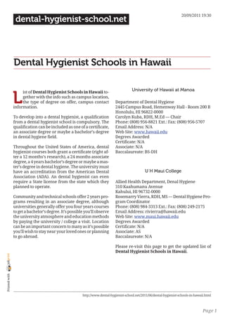 20/09/2011 19:30
                 dental-hygienist-school.net




                Dental Hygienist Schools in Hawaii

                                                                                         University of Hawaii at Manoa

                L
                     ist of Dental Hygienist Schools in Hawaii to-
                     gether with the info such as campus location,
                     the type of degree on offer, campus contact             Department of Dental Hygiene
                information.                                                 2445 Campus Road, Hemenway Hall - Room 200 B
                                                                             Honolulu, HI 96822-0000
                To develop into a dental hygienist, a qualification          Carolyn Kuba, RDH, M.Ed — Chair
                from a dental hygienist school is compulsory. The            Phone: (808) 956-8821 Ext.: Fax: (808) 956-5707
                qualification can be included as one of a certificate,       Email Address: N/A
                an associate degree or maybe a bachelor’s degree             Web Site: www.hawaii.edu
                in dental hygiene field.                                     Degrees Awarded
                                                                             Certificate: N/A
                Throughout the United States of America, dental              Associate: N/A
                hygienist courses both grant a certificate (right af-        Baccalaureate: BS-DH
                ter a 12 months’s research), a 24 months associate
                degree, a 4 years bachelor’s degree or maybe a mas-
                ter’s degree in dental hygiene. The university must
                have an accreditation from the American Dental                                   U H Maui College
                Association (ADA). An dental hygienist can even
                require a State license from the state which they            Allied Health Department, Denal Hygiene
                planned to operate.                                          310 Kaahumanu Avenue
                                                                             Kahului, HI 96732-0000
                Community and technical schools offer 2 years pro-           Rosemarry Vierra, RDH, MS — Dental Hygiene Pro-
                grams resulting in an associate degree, although             gram Coordinator
                universities generally offer you four years courses          Phone: (808) 984-3313 Ext.: Fax: (808) 249-2175
                to get a bachelor’s degree. It’s possible you’ll observe     Email Address: rivierra@hawaii.edu
                the university atmosphere and education methods              Web Site: www.maui.hawaii.edu
                by paying the university / college a visit. Location         Degrees Awarded
                can be an important concern to many as it’s possible         Certificate: N/A
                you’ll wish to stay near your loved ones or planning         Associate: AS
                to go abroad.                                                Baccalaureate: N/A

                                                                             Please re-visit this page to get the updated list of
                                                                             Dental Hygienist Schools in Hawaii.
joliprint
 Printed with




                                                        http://www.dental-hygienist-school.net/2011/06/dental-hygienist-schools-in-hawaii.html



                                                                                                                                        Page 1
 