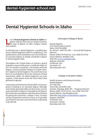 20/09/2011 19:30
                 dental-hygienist-school.net




                Dental Hygienist Schools in Idaho

                                                                                          Carrington College of Boise

                L
                     ist of Dental Hygienist Schools in Idaho to-
                     gether with the info such as campus location,
                     the type of degree on offer, campus contact             Dental Hygiene
                information.                                                 1122 North Liberty Street
                                                                             Boise, ID 83704-0000
                To develop into a dental hygienist, a qualification          Dr. David C. Reff, BS, DDS — DA and DH Program
                from a dental hygienist school is compulsory. The            Director
                qualification can be included as one of a certificate,       Phone: (208) 672-0742 Ext.: Fax: (208) 672-0742
                an associate degree or maybe a bachelor’s degree             Email Address: dreff@cc.edu
                in dental hygiene field.                                     Web Site: www.carrington.edu
                                                                             Degrees Awarded
                Throughout the United States of America, dental              Certificate: N/A
                hygienist courses both grant a certificate (right af-        Associate: AS
                ter a 12 months’s research), a 24 months associate           Baccalaureate: N/A
                degree, a 4 years bachelor’s degree or maybe a mas-
                ter’s degree in dental hygiene. The university must
                have an accreditation from the American Dental
                Association (ADA). An dental hygienist can even                            College of Southern Idaho
                require a State license from the state which they
                planned to operate.                                          Health Sciences and Human Services
                                                                             Dental Hygiene
                Community and technical schools offer 2 years pro-           315 Falls Ave.
                grams resulting in an associate degree, although             Twin Falls, ID 83303-1238
                universities generally offer you four years courses          Cynthia. Harding, RDH, MS — Program Director
                to get a bachelor’s degree. It’s possible you’ll observe     Phone: (208) 732-6722 Ext.: Fax: (208) 736-4743
                the university atmosphere and education methods              Email Address: charding@csi.edu
                by paying the university / college a visit. Location         Web Site: http://hshs.csi.edu/dental_hygiene/
                can be an important concern to many as it’s possible         Degrees Awarded
                you’ll wish to stay near your loved ones or planning         Certificate: N/A
                to go abroad.                                                Associate: AAS/AS
                                                                             Baccalaureate: N/A
joliprint
 Printed with




                                                         http://www.dental-hygienist-school.net/2011/06/dental-hygienist-schools-in-idaho.html



                                                                                                                                        Page 1
 